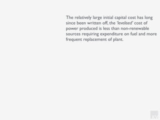 KV
The relatively large initial capital cost has long
since been written off, the ‘levelised’ cost of
power produced is less than non-renewable
sources requiring expenditure on fuel and more
frequent replacement of plant.
 