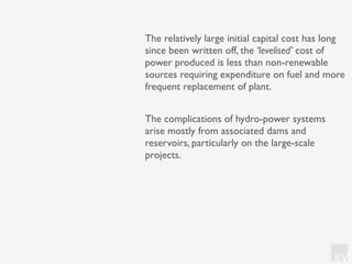 KV
The relatively large initial capital cost has long
since been written off, the ‘levelised’ cost of
power produced is less than non-renewable
sources requiring expenditure on fuel and more
frequent replacement of plant.
The complications of hydro-power systems
arise mostly from associated dams and
reservoirs, particularly on the large-scale
projects.
 
