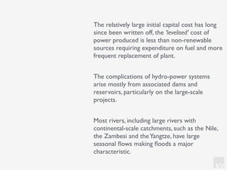 KV
The relatively large initial capital cost has long
since been written off, the ‘levelised’ cost of
power produced is less than non-renewable
sources requiring expenditure on fuel and more
frequent replacement of plant.
The complications of hydro-power systems
arise mostly from associated dams and
reservoirs, particularly on the large-scale
projects.
Most rivers, including large rivers with
continental-scale catchments, such as the Nile,
the Zambesi and theYangtze, have large
seasonal ﬂows making ﬂoods a major
characteristic.
 