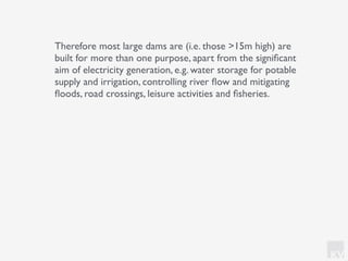 KV
Therefore most large dams are (i.e. those >15m high) are
built for more than one purpose, apart from the signiﬁcant
aim of electricity generation, e.g. water storage for potable
supply and irrigation, controlling river ﬂow and mitigating
ﬂoods, road crossings, leisure activities and ﬁsheries.
 