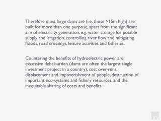 KV
Therefore most large dams are (i.e. those >15m high) are
built for more than one purpose, apart from the signiﬁcant
aim of electricity generation, e.g. water storage for potable
supply and irrigation, controlling river ﬂow and mitigating
ﬂoods, road crossings, leisure activities and ﬁsheries.
Countering the beneﬁts of hydroelectric power are
excessive debt burden (dams are often the largest single
investment project in a country), cost over-runs,
displacement and impoverishment of people, destruction of
important eco-systems and ﬁshery resources, and the
inequitable sharing of costs and beneﬁts.
 
