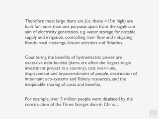 KV
Therefore most large dams are (i.e. those >15m high) are
built for more than one purpose, apart from the signiﬁcant
aim of electricity generation, e.g. water storage for potable
supply and irrigation, controlling river ﬂow and mitigating
ﬂoods, road crossings, leisure activities and ﬁsheries.
Countering the beneﬁts of hydroelectric power are
excessive debt burden (dams are often the largest single
investment project in a country), cost over-runs,
displacement and impoverishment of people, destruction of
important eco-systems and ﬁshery resources, and the
inequitable sharing of costs and beneﬁts.
For example, over 3 million people were displaced by the
construction of the Three Gorges dam in China....
 