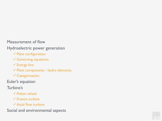 KV
Measurement of ﬂow
Hydroelectric power generation
! Plant conﬁguration
! Governing equations
! Energy line
! Plant components - hydro elements
! Categorisation
Euler’s equation
Turbine’s
! Pelton wheel
! Francis turbine
! Axial ﬂow turbine
Social and environmental aspects
 