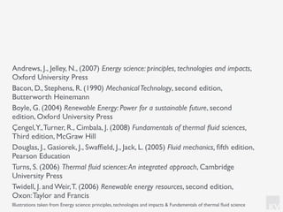 KV
Andrews, J., Jelley, N., (2007) Energy science: principles, technologies and impacts,
Oxford University Press
Bacon, D., Stephens, R. (1990) MechanicalTechnology, second edition,
Butterworth Heinemann
Boyle, G. (2004) Renewable Energy: Power for a sustainable future, second
edition, Oxford University Press
Çengel,Y.,Turner, R., Cimbala, J. (2008) Fundamentals of thermal ﬂuid sciences,
Third edition, McGraw Hill
Douglas, J., Gasiorek, J., Swafﬁeld, J., Jack, L. (2005) Fluid mechanics, ﬁfth edition,
Pearson Education
Turns, S. (2006) Thermal ﬂuid sciences:An integrated approach, Cambridge
University Press
Twidell, J. and Weir,T. (2006) Renewable energy resources, second edition,
Oxon:Taylor and Francis
Illustrations taken from Energy science: principles, technologies and impacts & Fundamentals of thermal ﬂuid science
 