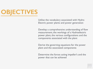 KV
Utilise the vocabulary associated with Hydro
Electric power plants and power generation
Develop a comprehensive understanding of ﬂow
measurement, the workings of a Hydroelectric
power plant, the various conﬁgurations and the
components associated with the plant
Derive the governing equations for the power
plant and the associated components
Determine the forces acting impeller’s and the
power that can be achieved
OBJECTIVES
 