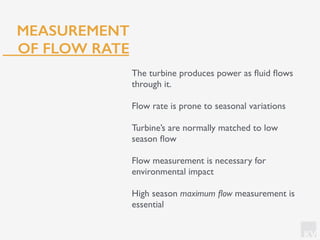 KV
MEASUREMENT
OF FLOW RATE
The turbine produces power as ﬂuid ﬂows
through it.
Flow rate is prone to seasonal variations
Turbine’s are normally matched to low
season ﬂow
Flow measurement is necessary for
environmental impact
High season maximum ﬂow measurement is
essential
 