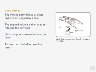 KV
Basic method
The moving body of ﬂuid is either
diverted or stopped by a dam
The trapped volume is then used to
measure the ﬂow rate
No assumptions are made about the
ﬂow
This method is ideal for low ﬂow
rates
Basic ﬂow measurement,Twidell, J. andWeir,
T. (2006)
 