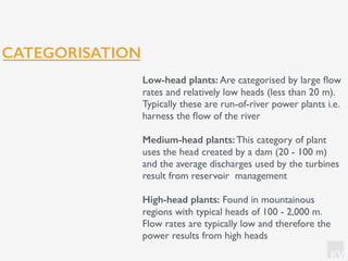 KV
CATEGORISATION
Low-head plants: Are categorised by large ﬂow
rates and relatively low heads (less than 20 m).
Typically these are run-of-river power plants i.e.
harness the ﬂow of the river
Medium-head plants: This category of plant
uses the head created by a dam (20 - 100 m)
and the average discharges used by the turbines
result from reservoir management
High-head plants: Found in mountainous
regions with typical heads of 100 - 2,000 m.
Flow rates are typically low and therefore the
power results from high heads
 