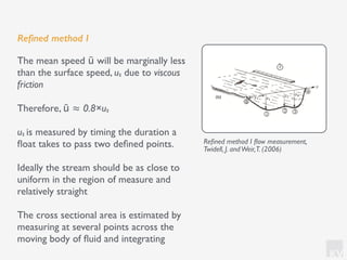 KV
Reﬁned method I
The mean speed ū will be marginally less
than the surface speed, us due to viscous
friction
Therefore, ū ≈ 0.8×us
us is measured by timing the duration a
ﬂoat takes to pass two deﬁned points.
Ideally the stream should be as close to
uniform in the region of measure and
relatively straight
The cross sectional area is estimated by
measuring at several points across the
moving body of ﬂuid and integrating
Reﬁned method I ﬂow measurement,
Twidell, J. andWeir,T. (2006)
 