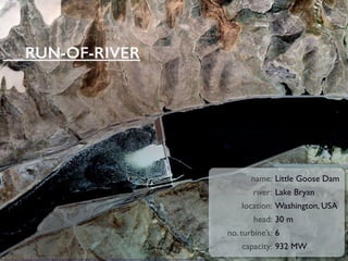 KVSource: http://maps.google.com/maps?f=q&source=s_q&hl=en&geocode=&q=46%C2%B035%E2%80%B215%E2%80%B3N+118%C2%B001%E2%80%B234%E2%80%B3W&aq=&sll=24.943901,105.113523&sspn=0.035799,0.059094&ie=UTF8&t=k&z=15
name: Little Goose Dam
river: Lake Bryan
location: Washington, USA
head: 30 m
no. turbine’s: 6
capacity: 932 MW
RUN-OF-RIVER
 