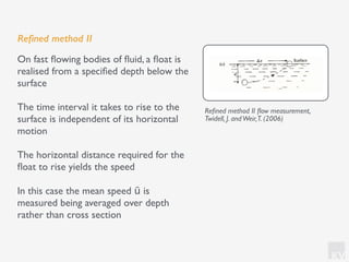 KV
Reﬁned method II
On fast ﬂowing bodies of ﬂuid, a ﬂoat is
realised from a speciﬁed depth below the
surface
The time interval it takes to rise to the
surface is independent of its horizontal
motion
The horizontal distance required for the
ﬂoat to rise yields the speed
In this case the mean speed ū is
measured being averaged over depth
rather than cross section
Reﬁned method II ﬂow measurement,
Twidell, J. andWeir,T. (2006)
 