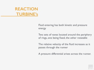 KV
REACTION
TURBINE’s
Fluid entering has both kinetic and pressure
energy
Two sets of vanes located around the periphery
of rings, one being ﬁxed, the other rotatable
The relative velocity of the ﬂuid increases as it
passes through the runner
A pressure differential arises across the runner.
 