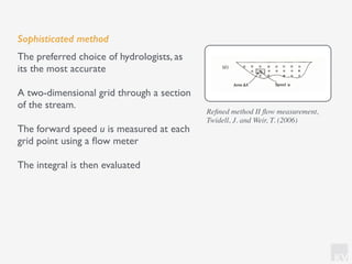 KV
Sophisticated method
The preferred choice of hydrologists, as
its the most accurate
A two-dimensional grid through a section
of the stream.
The forward speed u is measured at each
grid point using a ﬂow meter
The integral is then evaluated
Reﬁned method II ﬂow measurement,
Twidell, J. and Weir, T. (2006)
 