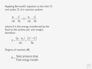 KV
p1
ρg
+
u1
2
2g
= E +
p2
ρg
+
u2
2
2g
Applying Bernoulli’s equation at the inlet ①
and outlet ② of a reaction turbine
where E is the energy transferred by the
ﬂuid to the turbine per unit weight,
therefore
E =
p1
− p2( )
ρg
+
u1
2
− u2
2
( )
2g
Degree of reaction (R)
R =
Static pressure drop
Total energy transfer
 