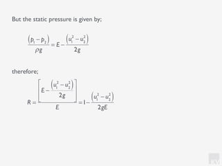 KV
But the static pressure is given by;
therefore;
p1
− p2( )
ρg
= E −
u1
2
− u2
2
( )
2g
R =
E −
u1
2
− u2
2
( )
2g
⎡
⎣
⎢
⎢
⎤
⎦
⎥
⎥
E
=1−
u1
2
− u2
2
( )
2gE
 