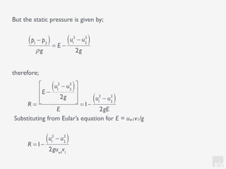 KV
But the static pressure is given by;
therefore;
p1
− p2( )
ρg
= E −
u1
2
− u2
2
( )
2g
R =1−
u1
2
− u2
2
( )
2guw1
v1
R =
E −
u1
2
− u2
2
( )
2g
⎡
⎣
⎢
⎢
⎤
⎦
⎥
⎥
E
=1−
u1
2
− u2
2
( )
2gE
Substituting from Eular’s equation for E = uw1v1/g
 