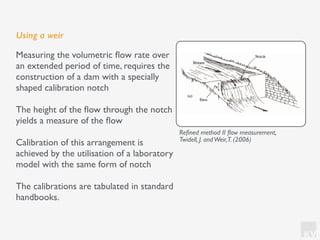 KV
Using a weir
Measuring the volumetric ﬂow rate over
an extended period of time, requires the
construction of a dam with a specially
shaped calibration notch
The height of the ﬂow through the notch
yields a measure of the ﬂow
Calibration of this arrangement is
achieved by the utilisation of a laboratory
model with the same form of notch
The calibrations are tabulated in standard
handbooks.
Reﬁned method II ﬂow measurement,
Twidell, J. andWeir,T. (2006)
 