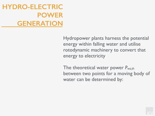 KV
HYDRO-ELECTRIC
POWER
GENERATION
Hydropower plants harness the potential
energy within falling water and utilise
rotodynamic machinery to convert that
energy to electricity
The theoretical water power Pwa,th
between two points for a moving body of
water can be determined by:
 