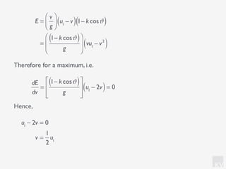 KV
Therefore for a maximum, i.e.
E =
v
g
⎛
⎝⎜
⎞
⎠⎟ u1
− v( )1− kcosϑ( )
=
1− kcosϑ( )
g
⎛
⎝
⎜
⎞
⎠
⎟ vu1
− v2
( )
dE
dv
=
1− kcosϑ( )
g
⎡
⎣
⎢
⎢
⎤
⎦
⎥
⎥
u1
− 2v( )= 0
u1
− 2v = 0
v =
1
2
u1
Hence,
 
