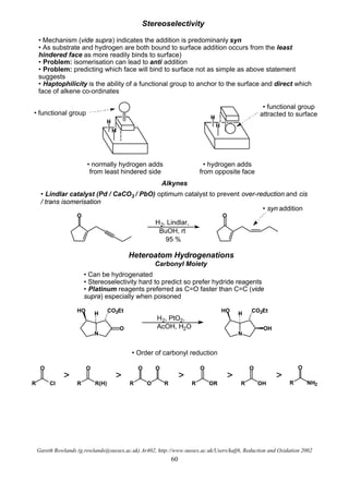 Gareth Rowlands (g.rowlands@sussex.ac.uk) Ar402, http://www.sussex.ac.uk/Users/kafj6, Reduction and Oxidation 2002
60
Stereoselectivity
• Mechanism (vide supra) indicates the addition is predominanly syn
• As substrate and hydrogen are both bound to surface addition occurs from the least
hindered face as more readily binds to surface)
• Problem: isomerisation can lead to anti addition
• Problem: predicting which face will bind to surface not as simple as above statement
suggests
• Haptophilicity is the ability of a functional group to anchor to the surface and direct which
face of alkene co-ordinates
H
H
H
H
• normally hydrogen adds
from least hindered side
• hydrogen adds
from opposite face
• functional group
• functional group
attracted to surface
Alkynes
O
• Lindlar catalyst (Pd / CaCO3 / PbO) optimum catalyst to prevent over-reduction and cis
/ trans isomerisation
O
H2, Lindlar,
BuOH, rt
95 %
• syn addition
Heteroatom Hydrogenations
Carbonyl Moiety
• Can be hydrogenated
• Stereoselectivity hard to predict so prefer hydride reagents
• Platinum reagents preferred as C=O faster than C=C (vide
supra) especially when poisoned
N
H
HO CO2Et
O
H2, PtO2,
AcOH, H2O
N
H
HO CO2Et
OH
• Order of carbonyl reduction
R Cl
O
R R(H)
O
R O R
O O
R OR
O
R OH
O
R NH2
O
> > > > >
 