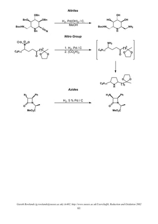Gareth Rowlands (g.rowlands@sussex.ac.uk) Ar402, http://www.sussex.ac.uk/Users/kafj6, Reduction and Oxidation 2002
61
Nitriles
N
Bn
C
OBnBnO
OBn
BocHN
N
H2, Pd(OH)2 / C,
MeOH
N
H
OHHO
OH
BocHN NH2
Nitro Group
C4H11
OO
N
O O
O
( )3
C4H11
OO
NH2
O
( )3
N
H
C4H11
OO
( )3
1. H2, Pd / C
2. (CO2H)2
Azides
N
N3 Ph
O
MeO2C
H2. 5 % Pd / C
N
H2N Ph
O
MeO2C
 