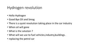 Hydrogen revolution
• Hello Hydrogen
• Good Bye Oil and Smog
• There is a quiet revolution taking place in the car industry
• When oil will gone
• What is the solution ?
• What will we use to fuel vehicles,industry,buildings.
• replacing the petrol car
 