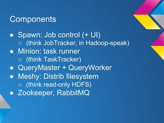 Components
● Spawn: Job control (+ UI)
○ (think JobTracker, in Hadoop-speak)

● Minion: task runner
○ (think TaskTracker)

● QueryMaster + QueryWorker
● Meshy: Distrib filesystem
○ (think read-only HDFS)

● Zookeeper, RabbitMQ

 