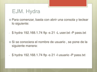 EJM. Hydra
 Para comenzar, basta con abrir una consola y teclear
lo siguiente:
- $ hydra 192.168.1.74 ftp -s 21 -L user.t...