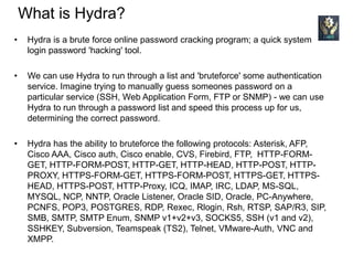 What is Hydra?
• Hydra is a brute force online password cracking program; a quick system
login password 'hacking' tool.
• We can use Hydra to run through a list and 'bruteforce' some authentication
service. Imagine trying to manually guess someones password on a
particular service (SSH, Web Application Form, FTP or SNMP) - we can use
Hydra to run through a password list and speed this process up for us,
determining the correct password.
• Hydra has the ability to bruteforce the following protocols: Asterisk, AFP,
Cisco AAA, Cisco auth, Cisco enable, CVS, Firebird, FTP, HTTP-FORM-
GET, HTTP-FORM-POST, HTTP-GET, HTTP-HEAD, HTTP-POST, HTTP-
PROXY, HTTPS-FORM-GET, HTTPS-FORM-POST, HTTPS-GET, HTTPS-
HEAD, HTTPS-POST, HTTP-Proxy, ICQ, IMAP, IRC, LDAP, MS-SQL,
MYSQL, NCP, NNTP, Oracle Listener, Oracle SID, Oracle, PC-Anywhere,
PCNFS, POP3, POSTGRES, RDP, Rexec, Rlogin, Rsh, RTSP, SAP/R3, SIP,
SMB, SMTP, SMTP Enum, SNMP v1+v2+v3, SOCKS5, SSH (v1 and v2),
SSHKEY, Subversion, Teamspeak (TS2), Telnet, VMware-Auth, VNC and
XMPP.
 