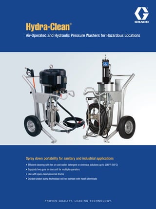 Hydra-Clean
®
Air-Operated and Hydraulic Pressure Washers for Hazardous Locations
Spray down portability for sanitary and industrial applications
• Efficient cleaning with hot or cold water, detergent or chemical solutions up to 200°F (93°C)
• Supports two guns on one unit for multiple operators
• Use with open-head universal drums
• Durable piston pump technology will not corrode with harsh chemicals
 