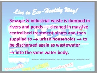 Sewage & industrial waste is dumped in rivers and ponds    cleaned in massive centralised treatment plants and then supplied to    urban households    to be discharged again as wastewater     into the same water body.  