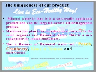 The uniqueness of our product Mineral water is that, it is a universally applicable product and can be targeted across all demographic profiles.  Moreover our plan is to introduce new variants in the same segment i.e.: flavoured water. This is a new concept for the Indian consumers.  The 4 flavours of flavoured water are:  Peach ,  Cranberry ,  Lime n ‘lemon  and  Black Currant. 