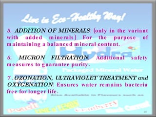 5.  ADDITION OF MINERALS : (only in the variant with added minerals) For the purpose of maintaining a balanced mineral content. 6.  MICRON FILTRATION : Additional safety measures to guarantee purity. 7 . OZONATION, ULTRAVIOLET TREATMENT and OXYGENATION : Ensures water remains bacteria free for longer life. 