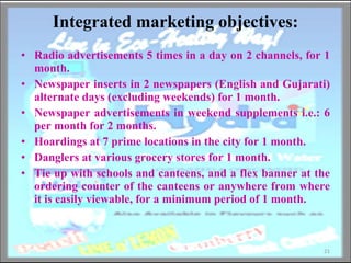 Integrated marketing objectives: Radio advertisements 5 times in a day on 2 channels, for 1 month. Newspaper inserts in 2 newspapers (English and Gujarati) alternate days (excluding weekends) for 1 month. Newspaper advertisements in weekend supplements i.e.: 6 per month for 2 months. Hoardings at 7 prime locations in the city for 1 month. Danglers at various grocery stores for 1 month. Tie up with schools and canteens, and a flex banner at the ordering counter of the canteens or anywhere from where it is easily viewable, for a minimum period of 1 month. 