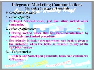 Integrated Marketing Communications Marketing Strategy and Analysis Competitive analysis Points of parity:   Packaged Mineral water, just like other bottled water companies. 2. Points of difference:   Offering bottled water that has been manufactured by completely mechanised procedure.  Eco-friendly initiative through which cash back is given to the customers when the bottle is returned to any of the ‘HYDRA’ outlets. B.  Target market College and School going students, household consumers, Offices etc. 