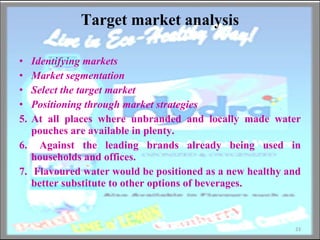 Target market analysis Identifying markets  Market segmentation Select the target market  Positioning through market strategies At all places where unbranded and locally made water pouches are available in plenty.  Against the leading brands already being used in households and offices. Flavoured water would be positioned as a new healthy and better substitute to other options of beverages. 
