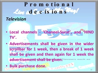 Promotional decisions Television   Local channels - ‘Channel-Surat’, and ‘HIND TV’. Advertisements shall be given in the wider scrollbar for 1 week, then a break of 1 week shall be given and then again for 1 week the advertisement shall be given.  Bulk purchase done. 