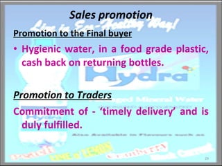 Sales promotion Promotion to the Final buyer Hygienic water, in a food grade plastic, cash back on returning bottles. Promotion to Traders Commitment of - ‘timely delivery’ and is duly fulfilled. 