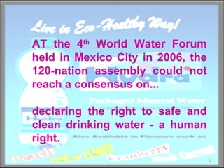 AT the 4 th  World Water Forum held in Mexico City in 2006, the 120-nation assembly could not reach a consensus on... declaring the right to safe and clean drinking water - a human right.  