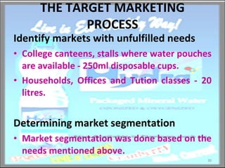 THE TARGET MARKETING PROCESS Identify markets with unfulfilled needs College canteens, stalls where water pouches are available - 250ml disposable cups. Households, Offices and Tution classes - 20 litres. Determining market segmentation Market segmentation was done based on the needs mentioned above. 