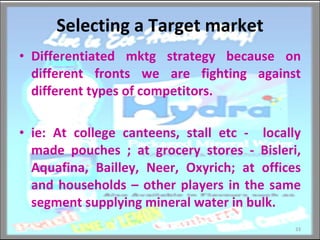 Selecting a Target market Differentiated mktg strategy because on different fronts we are fighting against different types of competitors. ie: At college canteens, stall etc -  locally made pouches ; at grocery stores - Bisleri, Aquafina, Bailley, Neer, Oxyrich; at offices and households – other players in the same segment supplying mineral water in bulk. 