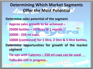 Determining Which Market Segments Offer the Most Potential Determine sales potential of the segment Approx sales growth to be achieved – 25000 bottles – 20 litres in 1 month,  10000 - 250 ml cups,  10000 (combined) for 1 litre, 2 litre & 5 litre bottles.  Determine opportunities for growth of the market segment Tie-ups with Caterers – 250 ml cups can be used. Talks are still in progress . 