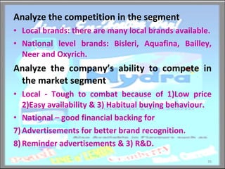 Analyze the competition in the segment Local brands: there are many local brands available. National level brands: Bisleri, Aquafina, Bailley, Neer and Oxyrich. Analyze the company’s ability to compete in the market segment Local - Tough to combat because of 1)Low price 2)Easy availability & 3) Habitual buying behaviour. National – good financial backing for  Advertisements for better brand recognition. Reminder advertisements & 3) R&D. 