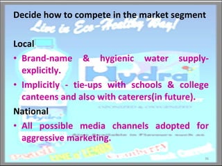 Decide how to compete in the market segment Local  Brand-name & hygienic water supply- explicitly. Implicitly - tie-ups with schools & college canteens and also with caterers(in future). National All possible media channels adopted for aggressive marketing. 