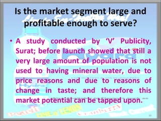 Is the market segment large and profitable enough to serve? A study conducted by ‘V’ Publicity, Surat; before launch showed that still a very large amount of population is not used to having mineral water, due to price reasons and due to reasons of change in taste; and therefore this market potential can be tapped upon. 