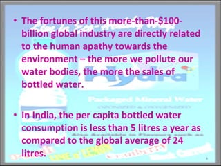 The fortunes of this more-than-$100-billion global industry are directly related to the human apathy towards the environment – the more we pollute our water bodies, the more the sales of bottled water. In India, the per capita bottled water consumption is less than 5 litres a year as compared to the global average of 24 litres. 
