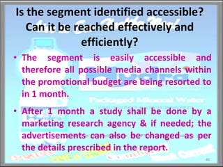Is the segment identified accessible? Can it be reached effectively and efficiently? The segment is easily accessible and therefore all possible media channels within the promotional budget are being resorted to in 1 month.  After 1 month a study shall be done by a marketing research agency & if needed; the advertisements can also be changed as per the details prescribed in the report. 