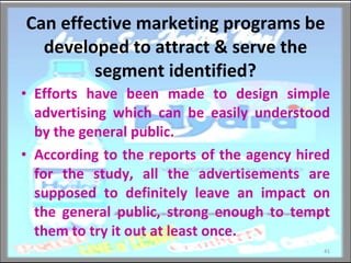 Can effective marketing programs be developed to attract & serve the segment identified? Efforts have been made to design simple advertising which can be easily understood by the general public. According to the reports of the agency hired for the study, all the advertisements are supposed to definitely leave an impact on the general public, strong enough to tempt them to try it out at least once. 