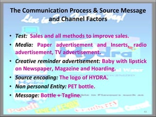 The Communication Process & Source Message and Channel Factors Test:   Sales and all methods to improve sales. Media:   Paper advertisement and Inserts, radio advertisement, TV advertisement. Creative reminder advertisement:   Baby with lipstick on Newspaper, Magazine and Hoarding. Source encoding:  The logo of HYDRA. Non personal Entity:   PET bottle. Message:   Bottle + Tagline. 