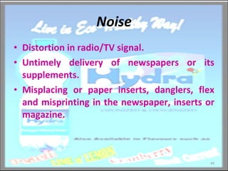 Noise Distortion in radio/TV signal. Untimely delivery of newspapers or its supplements. Misplacing or paper inserts, danglers, flex and misprinting in the newspaper, inserts or magazine. 